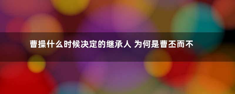 曹操什么时候决定的继承人 为何是曹丕而不是曹植